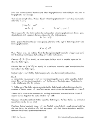 Calculus II
Now, we’ll need to determine the values of θ where the graphs intersect (indicated by the black lines on
the graph in the previous step).
There are easy enough to find. Because they are where the graphs intersect we know they must have the
same value of r. So,
( )11 1
2 2 6
2 sin 1 sin
sin sin π
θ θ
θ θ −
+ =−
=− ⇒ = − =−
This is one possible value for the angle in the fourth quadrant where the graphs intersect. From a quick
sketch of a unit circle we can see that a second possible value for this angle is,
11
6 62 π π
θ π= − =
From a quick sketch of a unit circle we can quickly get a value for the angle in the third quadrant where
the two graphs intersect.
7
6 6
ππ
θ π= + =
Okay. We now have a real problem. Recall that the angles must go from smaller to larger values and as
they do that they must trace out the boundary curves of the enclosed area.
If we use 7
6 6
π π
θ− ≤ ≤ we actually end up tracing out the large “open” or unshaded region that lies
above the shaded region.
Likewise, if we use 7 11
6 6
π π
θ≤ ≤ we actually end up tracing out the smaller “open” or unshaded region
that lies below the shaded region.
In other words, we can’t find the shaded area simply by using the formula from this section.
Step 3
As we saw in the previous step we can’t just compute an integral in order to get the area of the shaded
region. However, that doesn’t mean that we can’t find the area of the shaded region. We just need to
work a little harder at it for this problem.
To find the area of the shaded area we can notice that the shaded area is really nothing more than the
remainder of the area inside 2 sinr θ= + once we take out the portion that is also outside 1 sinr θ= − .
Another way to look at is that the shaded area is simply the remainder of the area inside 1 sinr θ= −
once we take out the portion that is also outside 2 sinr θ= + .
We can use either of these ideas to find the area of the shaded region. We’ll use the first one for no other
reason that it was the first one listed.
If we knew the total area that is inside 2 sinr θ= + (which we can find with a simple integral) and if we
also knew the area that is inside 2 sinr θ= + and outside 1 sinr θ= − then the shaded area is nothing
more than the difference between these two areas.
© 2007 Paul Dawkins 220 http://tutorial.math.lamar.edu/terms.aspx
 