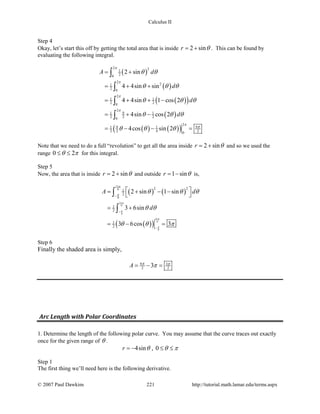 Calculus II
Step 4
Okay, let’s start this off by getting the total area that is inside 2 sinr θ= + . This can be found by
evaluating the following integral.
( )
( )
( )( )
( )
( ) ( )( )
2 21
20
2
21
2 0
2
1 1
2 20
2
91 1
2 2 20
2
9 91 1
2 2 4 20
2 sin
4 4sin sin
4 4sin 1 cos 2
4sin cos 2
4cos sin 2
A d
d
d
d
π
π
π
π
π
π
θ θ
θ θ θ
θ θ θ
θ θ θ
θ θ θ
= +
= + +
= + + −
= + −
= − − =
∫
∫
∫
∫
Note that we need to do a full “revolution” to get all the area inside 2 sinr θ= + and so we used the
range 0 2θ π≤ ≤ for this integral.
Step 5
Now, the area that is inside 2 sinr θ= + and outside 1 sinr θ= − is,
( ) ( )
( )( )
11
6
6
11
6
6
11
6
6
2 21
2
1
2
1
2
2 sin 1 sin
3 6sin
3 6cos 3
A d
d
π
π
π
π
π
π
θ θ θ
θ θ
θ θ π
−
−
−
 = + − −
 
= +
=− =
∫
∫
Step 6
Finally the shaded area is simply,
9 3
2 23A π π
π= − =
Arc Length with Polar Coordinates
1. Determine the length of the following polar curve. You may assume that the curve traces out exactly
once for the given range of θ .
4sinr θ= − , 0 θ π≤ ≤
Step 1
The first thing we’ll need here is the following derivative.
© 2007 Paul Dawkins 221 http://tutorial.math.lamar.edu/terms.aspx
 