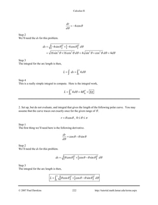 Calculus II
4cos
dr
d
θ
θ
= −
Step 2
We’ll need the ds for this problem.
[ ] [ ]
2 2
2 2 2 2
4sin 4cos
16sin 16cos 4 sin cos 4
ds d
d d d
θ θ θ
θ θ θ θ θ θ θ
= − + −
= + = + =
Step 3
The integral for the arc length is then,
0
4L ds d
π
θ= =∫ ∫
Step 4
This is a really simple integral to compute. Here is the integral work,
00
4 4 4L d
π π
θ θ π= = =∫
2. Set up, but do not evaluate, and integral that gives the length of the following polar curve. You may
assume that the curve traces out exactly once for the given range of θ .
cosr θ θ= , 0 θ π≤ ≤
Step 1
The first thing we’ll need here is the following derivative.
cos sin
dr
d
θ θ θ
θ
= −
Step 2
We’ll need the ds for this problem.
[ ] [ ]
2 2
cos cos sinds dθ θ θ θ θ θ= + −
Step 3
The integral for the arc length is then,
[ ] [ ]
2 2
0
cos cos sinL d
π
θ θ θ θ θ θ= + −∫
© 2007 Paul Dawkins 222 http://tutorial.math.lamar.edu/terms.aspx
 