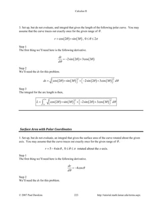 Calculus II
3. Set up, but do not evaluate, and integral that gives the length of the following polar curve. You may
assume that the curve traces out exactly once for the given range of θ .
( ) ( )cos 2 sin 3r θ θ= + , 0 2θ π≤ ≤
Step 1
The first thing we’ll need here is the following derivative.
( ) ( )2sin 2 3cos 3
dr
d
θ θ
θ
=− +
Step 2
We’ll need the ds for this problem.
( ) ( ) ( ) ( )
2 2
cos 2 sin 3 2sin 2 3cos 3ds dθ θ θ θ θ= + + − +      
Step 3
The integral for the arc length is then,
( ) ( ) ( ) ( )
2 2 2
0
cos 2 sin 3 2sin 2 3cos 3L d
π
θ θ θ θ θ= + + − +      
⌠
⌡
Surface Area with Polar Coordinates
1. Set up, but do not evaluate, an integral that gives the surface area of the curve rotated about the given
axis. You may assume that the curve traces out exactly once for the given range of θ .
5 4sinr θ= − , 0 θ π≤ ≤ rotated about the x-axis.
Step 1
The first thing we’ll need here is the following derivative.
4cos
dr
d
θ
θ
= −
Step 2
We’ll need the ds for this problem.
© 2007 Paul Dawkins 223 http://tutorial.math.lamar.edu/terms.aspx
 