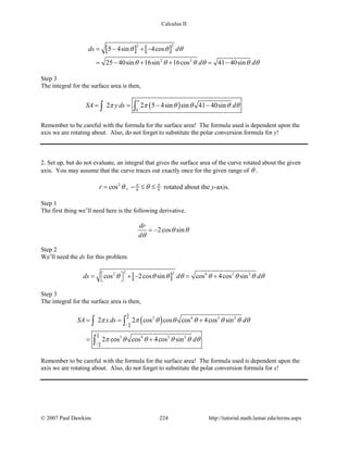 Calculus II
[ ] [ ]
2 2
2 2
5 4sin 4cos
25 40sin 16sin 16cos 41 40sin
ds d
d d
θ θ θ
θ θ θ θ θ θ
= − + −
= − + + = −
Step 3
The integral for the surface area is then,
( )0
2 2 5 4sin sin 41 40sinSA y ds d
π
π π θ θ θ θ= = − −∫ ∫
Remember to be careful with the formula for the surface area! The formula used is dependent upon the
axis we are rotating about. Also, do not forget to substitute the polar conversion formula for y!
2. Set up, but do not evaluate, an integral that gives the surface area of the curve rotated about the given
axis. You may assume that the curve traces out exactly once for the given range of θ .
2
cosr θ= , 6 6
π π
θ− ≤ ≤ rotated about the y-axis.
Step 1
The first thing we’ll need here is the following derivative.
2cos sin
dr
d
θ θ
θ
= −
Step 2
We’ll need the ds for this problem.
[ ]
2 22 4 2 2
cos 2cos sin cos 4cos sinds d dθ θ θ θ θ θ θ θ = + − = + 
Step 3
The integral for the surface area is then,
( )6
6
6
6
2 4 2 2
3 4 2 2
2 2 cos cos cos 4cos sin
2 cos cos 4cos sin
SA xds d
d
π
π
π
π
π π θ θ θ θ θ θ
π θ θ θ θ θ
−
−
= = +
= +
∫ ∫
∫
Remember to be careful with the formula for the surface area! The formula used is dependent upon the
axis we are rotating about. Also, do not forget to substitute the polar conversion formula for x!
© 2007 Paul Dawkins 224 http://tutorial.math.lamar.edu/terms.aspx
 