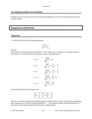 Calculus II
Arc Length and Surface Area Revisited
Problems have not yet been written for this section and probably won’t be to be honest since this is just a
summary section.
Sequences and Series
Sequences
1. List the first 5 terms of the following sequence.
2
0
4
7 n
n
n
∞
=
 
 
− 
Solution
There really isn’t all that much to this problem. All we need to do is, starting at 0n = , plug in the first
five values of n into the formula for the sequence terms. Doing that gives,
( )
( )
( )
( )
( )
( )
( )
( )
( )
( )
2
2
2
2
2
4 0
0: 0
0 7
4 1 4 2
1:
6 31 7
4 2 8 8
2:
3 32 7
4 3 12
3: 6
23 7
4 4 16
4:
94 7
n
n
n
n
n
= =
−
= = = −
−−
= = = −
−−
= = =
−
= =
−
So, the first five terms of the sequence are,
2 8 16
0, , , 6, ,
3 3 9
 
− − 
 

Note that we put the formal answer inside the braces to make sure that we don’t forget that we are dealing
with a sequence and we made sure and included the “…” at the end to reminder ourselves that there are
more terms to this sequence that just the five that we listed out here.
© 2007 Paul Dawkins 225 http://tutorial.math.lamar.edu/terms.aspx
 