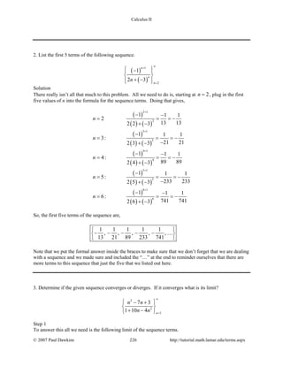 Calculus II
2. List the first 5 terms of the following sequence.
( )
( )
1
2
1
2 3
n
n
n
n
∞+
=
 − 
 
+ −  
Solution
There really isn’t all that much to this problem. All we need to do is, starting at 2n = , plug in the first
five values of n into the formula for the sequence terms. Doing that gives,
( )
( ) ( )
( )
( ) ( )
( )
( ) ( )
( )
( ) ( )
( )
( ) ( )
2 1
2
3 1
3
4 1
4
5 1
5
6 1
6
1 1 1
2
13 132 2 3
1 1 1
3:
21 212 3 3
1 1 1
4:
89 892 4 3
1 1 1
5:
233 2332 5 3
1 1 1
6:
741 7412 6 3
n
n
n
n
n
+
+
+
+
+
− −
= = = −
+ −
−
= = = −
−+ −
− −
= = = −
+ −
−
= = = −
−+ −
− −
= = = −
+ −
So, the first five terms of the sequence are,
1 1 1 1 1
, , , , ,
13 21 89 233 741
 
− − − − − 
 

Note that we put the formal answer inside the braces to make sure that we don’t forget that we are dealing
with a sequence and we made sure and included the “…” at the end to reminder ourselves that there are
more terms to this sequence that just the five that we listed out here.
3. Determine if the given sequence converges or diverges. If it converges what is its limit?
2
2
3
7 3
1 10 4 n
n n
n n
∞
=
 − +
 
+ − 
Step 1
To answer this all we need is the following limit of the sequence terms.
© 2007 Paul Dawkins 226 http://tutorial.math.lamar.edu/terms.aspx
 