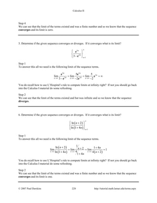 Calculus II
Step 4
We can see that the limit of the terms existed and was a finite number and so we know that the sequence
converges and its limit is zero.
5. Determine if the given sequence converges or diverges. If it converges what is its limit?
5
2
1
3 n
n
n
∞
=
 
 
− 
e
e
Step 1
To answer this all we need is the following limit of the sequence terms.
5 5
3
2 2
5 5
lim lim lim
3 2 2n n n
n n
n
n n→∞ →∞ →∞
= = = ∞
− − −
e e
e
e e
You do recall how to use L’Hospital’s rule to compute limits at infinity right? If not you should go back
into the Calculus I material do some refreshing.
Step 2
We can see that the limit of the terms existed and but was infinite and so we know that the sequence
diverges.
6. Determine if the given sequence converges or diverges. If it converges what is its limit?
( )
( ) 1
ln 2
ln 1 4 n
n
n
∞
=
 + 
 
+  
Step 1
To answer this all we need is the following limit of the sequence terms.
( )
( ) ( )
1ln 2 1 42lim lim lim 1
4ln 1 4 4 2
1 4
n n n
n nn
n n
n
→∞ →∞ →∞
+ ++= = =
+ +
+
You do recall how to use L’Hospital’s rule to compute limits at infinity right? If not you should go back
into the Calculus I material do some refreshing.
Step 2
We can see that the limit of the terms existed and was a finite number and so we know that the sequence
converges and its limit is one.
© 2007 Paul Dawkins 228 http://tutorial.math.lamar.edu/terms.aspx
 