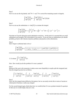 Calculus II
Step 2
Now we can use the trig identity 2 2
tan 1 secθ θ+ = to convert the remaining secants to tangents.
( )
( )
( )
( )
( )
4 2
2
9 9
sec 2 tan 2 1
sec 2
tan 2 tan 2
t t
dt t dt
t t
+
=
⌠ ⌠
 
⌡ ⌡
Step 3
Now we can use the substitution ( )tan 2u t= to evaluate the integral.
( )
( )
4 2
7 9 6 81 1 1 1 1
2 2 2 6 89 9
sec 2 1
tan 2
t u
dt du u u du u u c
t u
− − − −+
 = = + = − − + 
⌠ ⌠

⌡⌡
∫
Note that we’ll not be doing the actual substitution work here. At this point it is assumed that you recall
substitution well enough to fill in the details if you need to. If you are rusty on substitutions you should
probably go back to the Calculus I practice problems and practice on the substitutions.
Step 4
Don’t forget to substitute back in for u!
( )
( ) ( ) ( )
( ) ( )6 8
4
6 81 1 1 1 1 1
12 16 12 169 tan 2 tan 2
sec 2
cot 2 cot 2
tan 2 t t
t
dt c t t c
t
=− − + =− − +
⌠

⌡
13. Evaluate
( )
( )
3
2
2 7sin
cos
z
dz
z
+⌠

⌡
.
Hint : How would you do this problem if it were a product?
Step 1
Because of the sum in the numerator it makes some sense (hopefully) to maybe split the integrand (and
then the integral) up into two as follows.
( )
( ) ( )
( )
( ) ( )
( )
( )
3 3 3
2 2 2 2 2
2 7sin 7sin 7sin2 2
cos cos cos cos cos
z z z
dz dz dz dz
z z z z z
+
= + = +
⌠ ⌠ ⌠⌠
  
⌡⌡ ⌡ ⌡
Step 2
Now, the first integral looks difficult at first glance, but we can easily rewrite this in terms of secants at
which point it becomes a really easy integral.
For the second integral again, think about how we would do that if it was a product instead of a quotient.
In that case we would simply strip out a sine.
© 2007 Paul Dawkins 22 http://tutorial.math.lamar.edu/terms.aspx
 