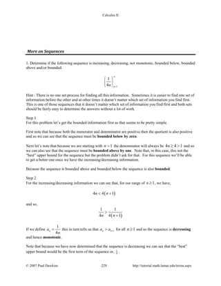 Calculus II
More on Sequences
1. Determine if the following sequence is increasing, decreasing, not monotonic, bounded below, bounded
above and/or bounded.
1
1
4 nn
∞
=
 
 
 
Hint : There is no one set process for finding all this information. Sometimes it is easier to find one set of
information before the other and at other times it doesn’t matter which set of information you find first.
This is one of those sequences that it doesn’t matter which set of information you find first and both sets
should be fairly easy to determine the answers without a lot of work.
Step 1
For this problem let’s get the bounded information first as that seems to be pretty simple.
First note that because both the numerator and denominator are positive then the quotient is also positive
and so we can see that the sequence must be bounded below by zero.
Next let’s note that because we are starting with 1n = the denominator will always be 4 4 1n ≥ > and so
we can also see that the sequence must be bounded above by one. Note that, in this case, this not the
“best” upper bound for the sequence but the problem didn’t ask for that. For this sequence we’ll be able
to get a better one once we have the increasing/decreasing information.
Because the sequence is bounded above and bounded below the sequence is also bounded.
Step 2
For the increasing/decreasing information we can see that, for our range of 1n ≥ , we have,
( )4 4 1n n< +
and so,
( )
1 1
4 4 1n n
>
+
If we define
1
4
na
n
= this in turn tells us that 1n na a +> for all 1n ≥ and so the sequence is decreasing
and hence monotonic.
Note that because we have now determined that the sequence is decreasing we can see that the “best”
upper bound would be the first term of the sequence or, 1
4
.
© 2007 Paul Dawkins 229 http://tutorial.math.lamar.edu/terms.aspx
 