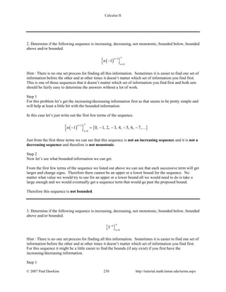 Calculus II
2. Determine if the following sequence is increasing, decreasing, not monotonic, bounded below, bounded
above and/or bounded.
( ){ }2
0
1
n
n
n
∞+
=
−
Hint : There is no one set process for finding all this information. Sometimes it is easier to find one set of
information before the other and at other times it doesn’t matter which set of information you find first.
This is one of those sequences that it doesn’t matter which set of information you find first and both sets
should be fairly easy to determine the answers without a lot of work.
Step 1
For this problem let’s get the increasing/decreasing information first as that seems to be pretty simple and
will help at least a little bit with the bounded information.
In this case let’s just write out the first few terms of the sequence.
( ){ } { }
2
0
1 0, 1, 2, 3, 4, 5, 6, 7,
n
n
n
∞+
=
− = − − − − 
Just from the first three terms we can see that this sequence is not an increasing sequence and it is not a
decreasing sequence and therefore is not monotonic.
Step 2
Now let’s see what bounded information we can get.
From the first few terms of the sequence we listed out above we can see that each successive term will get
larger and change signs. Therefore there cannot be an upper or a lower bound for the sequence. No
matter what value we would try to use for an upper or a lower bound all we would need to do is take n
large enough and we would eventually get a sequence term that would go past the proposed bound.
Therefore this sequence is not bounded.
3. Determine if the following sequence is increasing, decreasing, not monotonic, bounded below, bounded
above and/or bounded.
{ } 0
3
n
n ∞−
=
Hint : There is no one set process for finding all this information. Sometimes it is easier to find one set of
information before the other and at other times it doesn’t matter which set of information you find first.
For this sequence it might be a little easier to find the bounds (if any exist) if you first have the
increasing/decreasing information.
Step 1
© 2007 Paul Dawkins 230 http://tutorial.math.lamar.edu/terms.aspx
 