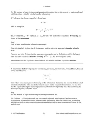 Calculus II
For this problem let’s get the increasing/decreasing information first as that seems to be pretty simple and
will help at least a little bit with the bounded information.
We’ all agree that, for our range of 0n ≥ , we have,
1n n< +
This in turn gives,
( )1
1
1 1
3 3
3 3
nn
n n
− +−
+
= > =
So, if we define 3 n
na −
= we have 1n na a +> for all 0n ≥ and so the sequence is decreasing and
hence is also monotonic.
Step 2
Now let’s see what bounded information we can get.
First, it is hopefully obvious that all the terms are positive and so the sequence is bounded below by
zero.
Next, we saw in the first step that the sequence was decreasing and so the first term will be the largest
term and so the sequence is bounded above by
( )0
1
−
=e (i.e. the 0n = sequence term).
Therefore because this sequence is bounded below and bounded above the sequence is bounded.
4. Determine if the following sequence is increasing, decreasing, not monotonic, bounded below, bounded
above and/or bounded.
2
2
2 1
n
n
n
∞
=
 −
 
 
Hint : There is no one set process for finding all this information. Sometimes it is easier to find one set of
information before the other and at other times it doesn’t matter which set of information you find first.
For this sequence having the increasing/decreasing information will probably make the determining the
bounds (if any exist) somewhat easier.
Step 1
For this problem let’s get the increasing/decreasing information first.
For Problems 1 – 3 in this section it was easy enough to just ask what happens if we increase n to
determine the increasing/decreasing information for this problem. However, in this case, increasing n
will increase both the numerator and denominator and so it would be somewhat more difficult to do that
analysis here.
© 2007 Paul Dawkins 231 http://tutorial.math.lamar.edu/terms.aspx
 