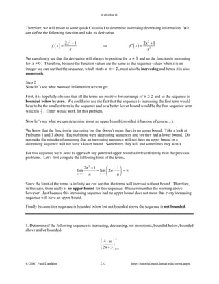 Calculus II
Therefore, we will resort to some quick Calculus I to determine increasing/decreasing information. We
can define the following function and take its derivative.
( ) ( )
2 2
2
2 1 2 1x x
f x f x
x x
− +
′= ⇒ =
We can clearly see that the derivative will always be positive for 0x ≠ and so the function is increasing
for 0x ≠ . Therefore, because the function values are the same as the sequence values when x is an
integer we can see that the sequence, which starts at 2n = , must also be increasing and hence it is also
monotonic.
Step 2
Now let’s see what bounded information we can get.
First, it is hopefully obvious that all the terms are positive for our range of 2n ≥ and so the sequence is
bounded below by zero. We could also use the fact that the sequence is increasing the first term would
have to be the smallest term in the sequence and so a better lower bound would be the first sequence term
which is 7
2 . Either would work for this problem.
Now let’s see what we can determine about an upper bound (provided it has one of course…).
We know that the function is increasing but that doesn’t mean there is no upper bound. Take a look at
Problems 1 and 3 above. Each of those were decreasing sequences and yet they had a lower bound. Do
not make the mistake of assuming that an increasing sequence will not have an upper bound or a
decreasing sequence will not have a lower bound. Sometimes they will and sometimes they won’t.
For this sequence we’ll need to approach any potential upper bound a little differently than the previous
problems. Let’s first compute the following limit of the terms,
2
2 1 1
lim lim 2
n n
n
n
n n→∞ →∞
−  
= − =∞ 
 
Since the limit of the terms is infinity we can see that the terms will increase without bound. Therefore,
in this case, there really is no upper bound for this sequence. Please remember the warning above
however! Just because this increasing sequence had no upper bound does not mean that every increasing
sequence will have an upper bound.
Finally because this sequence is bounded below but not bounded above the sequence is not bounded.
5. Determine if the following sequence is increasing, decreasing, not monotonic, bounded below, bounded
above and/or bounded.
1
4
2 3 n
n
n
∞
=
− 
 
+ 
© 2007 Paul Dawkins 232 http://tutorial.math.lamar.edu/terms.aspx
 