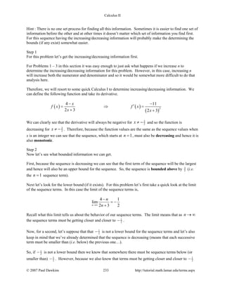 Calculus II
Hint : There is no one set process for finding all this information. Sometimes it is easier to find one set of
information before the other and at other times it doesn’t matter which set of information you find first.
For this sequence having the increasing/decreasing information will probably make the determining the
bounds (if any exist) somewhat easier.
Step 1
For this problem let’s get the increasing/decreasing information first.
For Problems 1 – 3 in this section it was easy enough to just ask what happens if we increase n to
determine the increasing/decreasing information for this problem. However, in this case, increasing n
will increase both the numerator and denominator and so it would be somewhat more difficult to do that
analysis here.
Therefore, we will resort to some quick Calculus I to determine increasing/decreasing information. We
can define the following function and take its derivative.
( ) ( )
( )
2
4 11
2 3 2 3
x
f x f x
x x
− −
′= ⇒ =
+ +
We can clearly see that the derivative will always be negative for 3
2x ≠ − and so the function is
decreasing for 3
2x ≠ − . Therefore, because the function values are the same as the sequence values when
x is an integer we can see that the sequence, which starts at 1n = , must also be decreasing and hence it is
also monotonic.
Step 2
Now let’s see what bounded information we can get.
First, because the sequence is decreasing we can see that the first term of the sequence will be the largest
and hence will also be an upper bound for the sequence. So, the sequence is bounded above by 3
5
(i.e.
the 1n = sequence term).
Next let’s look for the lower bound (if it exists). For this problem let’s first take a quick look at the limit
of the sequence terms. In this case the limit of the sequence terms is,
4 1
lim
2 3 2n
n
n→∞
−
= −
+
Recall what this limit tells us about the behavior of our sequence terms. The limit means that as n → ∞
the sequence terms must be getting closer and closer to 1
2− .
Now, for a second, let’s suppose that that 1
2− is not a lower bound for the sequence terms and let’s also
keep in mind that we’ve already determined that the sequence is decreasing (means that each successive
term must be smaller than (i.e. below) the previous one…).
So, if 1
2− is not a lower bound then we know that somewhere there must be sequence terms below (or
smaller than) 1
2− . However, because we also know that terms must be getting closer and closer to 1
2−
© 2007 Paul Dawkins 233 http://tutorial.math.lamar.edu/terms.aspx
 