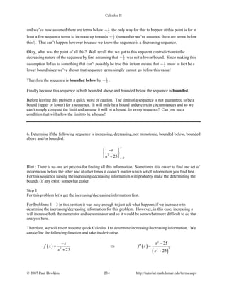 Calculus II
and we’ve now assumed there are terms below 1
2− the only way for that to happen at this point is for at
least a few sequence terms to increase up towards 1
2− (remember we’ve assumed there are terms below
this!). That can’t happen however because we know the sequence is a decreasing sequence.
Okay, what was the point of all this? Well recall that we got to this apparent contradiction to the
decreasing nature of the sequence by first assuming that 1
2− was not a lower bound. Since making this
assumption led us to something that can’t possibly be true that in turn means that 1
2− must in fact be a
lower bound since we’ve shown that sequence terms simply cannot go below this value!
Therefore the sequence is bounded below by 1
2− .
Finally because this sequence is both bounded above and bounded below the sequence is bounded.
Before leaving this problem a quick word of caution. The limit of a sequence is not guaranteed to be a
bound (upper or lower) for a sequence. It will only be a bound under certain circumstances and so we
can’t simply compute the limit and assume it will be a bound for every sequence! Can you see a
condition that will allow the limit to be a bound?
6. Determine if the following sequence is increasing, decreasing, not monotonic, bounded below, bounded
above and/or bounded.
2
225 n
n
n
∞
=
− 
 
+ 
Hint : There is no one set process for finding all this information. Sometimes it is easier to find one set of
information before the other and at other times it doesn’t matter which set of information you find first.
For this sequence having the increasing/decreasing information will probably make the determining the
bounds (if any exist) somewhat easier.
Step 1
For this problem let’s get the increasing/decreasing information first.
For Problems 1 – 3 in this section it was easy enough to just ask what happens if we increase n to
determine the increasing/decreasing information for this problem. However, in this case, increasing n
will increase both the numerator and denominator and so it would be somewhat more difficult to do that
analysis here.
Therefore, we will resort to some quick Calculus I to determine increasing/decreasing information. We
can define the following function and take its derivative.
( ) ( )
( )
2
22 2
25
25 25
x x
f x f x
x x
− −
′= ⇒ =
+ +
© 2007 Paul Dawkins 234 http://tutorial.math.lamar.edu/terms.aspx
 