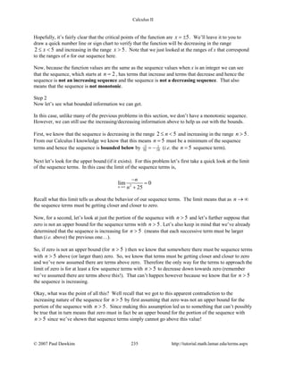Calculus II
Hopefully, it’s fairly clear that the critical points of the function are 5x = ± . We’ll leave it to you to
draw a quick number line or sign chart to verify that the function will be decreasing in the range
2 5x≤ < and increasing in the range 5x > . Note that we just looked at the ranges of x that correspond
to the ranges of n for our sequence here.
Now, because the function values are the same as the sequence values when x is an integer we can see
that the sequence, which starts at 2n = , has terms that increase and terms that decrease and hence the
sequence is not an increasing sequence and the sequence is not a decreasing sequence. That also
means that the sequence is not monotonic.
Step 2
Now let’s see what bounded information we can get.
In this case, unlike many of the previous problems in this section, we don’t have a monotonic sequence.
However, we can still use the increasing/decreasing information above to help us out with the bounds.
First, we know that the sequence is decreasing in the range 2 5n≤ < and increasing in the range 5n > .
From our Calculus I knowledge we know that this means 5n = must be a minimum of the sequence
terms and hence the sequence is bounded below by 5 1
50 10
−
= − (i.e. the 5n = sequence term).
Next let’s look for the upper bound (if it exists). For this problem let’s first take a quick look at the limit
of the sequence terms. In this case the limit of the sequence terms is,
2
lim 0
25n
n
n→∞
−
=
+
Recall what this limit tells us about the behavior of our sequence terms. The limit means that as n → ∞
the sequence terms must be getting closer and closer to zero.
Now, for a second, let’s look at just the portion of the sequence with 5n > and let’s further suppose that
zero is not an upper bound for the sequence terms with 5n > . Let’s also keep in mind that we’ve already
determined that the sequence is increasing for 5n > (means that each successive term must be larger
than (i.e. above) the previous one…).
So, if zero is not an upper bound (for 5n > ) then we know that somewhere there must be sequence terms
with 5n > above (or larger than) zero. So, we know that terms must be getting closer and closer to zero
and we’ve now assumed there are terms above zero. Therefore the only way for the terms to approach the
limit of zero is for at least a few sequence terms with 5n > to decrease down towards zero (remember
we’ve assumed there are terms above this!). That can’t happen however because we know that for 5n >
the sequence is increasing.
Okay, what was the point of all this? Well recall that we got to this apparent contradiction to the
increasing nature of the sequence for 5n > by first assuming that zero was not an upper bound for the
portion of the sequence with 5n > . Since making this assumption led us to something that can’t possibly
be true that in turn means that zero must in fact be an upper bound for the portion of the sequence with
5n > since we’ve shown that sequence terms simply cannot go above this value!
© 2007 Paul Dawkins 235 http://tutorial.math.lamar.edu/terms.aspx
 