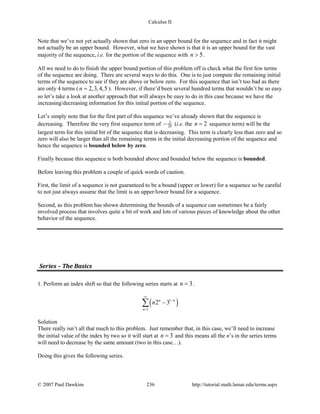 Calculus II
Note that we’ve not yet actually shown that zero in an upper bound for the sequence and in fact it might
not actually be an upper bound. However, what we have shown is that it is an upper bound for the vast
majority of the sequence, i.e. for the portion of the sequence with 5n > .
All we need to do to finish the upper bound portion of this problem off is check what the first few terms
of the sequence are doing. There are several ways to do this. One is to just compute the remaining initial
terms of the sequence to see if they are above or below zero. For this sequence that isn’t too bad as there
are only 4 terms ( 2,3,4,5n = ). However, if there’d been several hundred terms that wouldn’t be so easy
so let’s take a look at another approach that will always be easy to do in this case because we have the
increasing/decreasing information for this initial portion of the sequence.
Let’s simply note that for the first part of this sequence we’ve already shown that the sequence is
decreasing. Therefore the very first sequence term of 2
29− (i.e. the 2n = sequence term) will be the
largest term for this initial bit of the sequence that is decreasing. This term is clearly less than zero and so
zero will also be larger than all the remaining terms in the initial decreasing portion of the sequence and
hence the sequence is bounded below by zero.
Finally because this sequence is both bounded above and bounded below the sequence is bounded.
Before leaving this problem a couple of quick words of caution.
First, the limit of a sequence is not guaranteed to be a bound (upper or lower) for a sequence so be careful
to not just always assume that the limit is an upper/lower bound for a sequence.
Second, as this problem has shown determining the bounds of a sequence can sometimes be a fairly
involved process that involves quite a bit of work and lots of various pieces of knowledge about the other
behavior of the sequence.
Series – The Basics
1. Perform an index shift so that the following series starts at 3n = .
( )1
1
2 3n n
n
n
∞
−
=
−∑
Solution
There really isn’t all that much to this problem. Just remember that, in this case, we’ll need to increase
the initial value of the index by two so it will start at 3n = and this means all the n’s in the series terms
will need to decrease by the same amount (two in this case…).
Doing this gives the following series.
© 2007 Paul Dawkins 236 http://tutorial.math.lamar.edu/terms.aspx
 