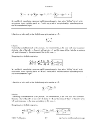 Calculus II
( ) ( ) ( )
( ) ( )( )1 21 2 2 3
1 3 3
2 3 2 2 3 2 2 3nn n n n n
n n n
n n n
∞ ∞ ∞
− −− − − −
= = =
− = − − = − −∑ ∑ ∑
Be careful with parenthesis, exponents, coefficients and negative signs when “shifting” the n’s in the
series terms. When replacing n with 2n − make sure to add in parenthesis where needed to preserve
coefficients and minus signs.
2. Perform an index shift so that the following series starts at 3n = .
2
7
4
1n
n
n
∞
=
−
+
∑
Solution
There really isn’t all that much to this problem. Just remember that, in this case, we’ll need to decrease
the initial value of the index by four so it will start at 3n = and this means all the n’s in the series terms
will need to increase by the same amount (four in this case…).
Doing this gives the following series.
( )
( ) ( )
2 22
7 3 3
4 44
1 4 1 4 1n n n
nn n
n n n
∞ ∞ ∞
= = =
− +−
= =
+ + + + +
∑ ∑ ∑
Be careful with parenthesis, exponents, coefficients and negative signs when “shifting” the n’s in the
series terms. When replacing n with 4n + make sure to add in parenthesis where needed to preserve
coefficients and minus signs.
3. Perform an index shift so that the following series starts at 3n = .
( ) ( )
3
1 2
2
1 2
5
n
n
n
n
−
∞
+
=
− +
∑
Solution
There really isn’t all that much to this problem. Just remember that, in this case, we’ll need to increase
the initial value of the index by one so it will start at 3n = and this means all the n’s in the series terms
will need to decrease by the same amount (one in this case…).
Doing this gives the following series.
( ) ( ) ( ) ( )
( )
( ) ( )
3 1 3 2
1 2 3 21 2 1
2 3 3
1 2 1 1 2 1 3
5 55
n n n
n nn
n n n
n n n
− + − −
∞ ∞ ∞
+ ++ +
= = =
− + − + + − +
= =∑ ∑ ∑
© 2007 Paul Dawkins 237 http://tutorial.math.lamar.edu/terms.aspx
 