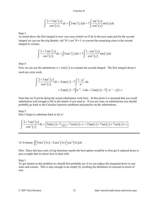 Calculus II
( )
( )
( )
( )
( )
( )
3 2
2
2 2
2 7sin sin
2sec 7 sin
cos cos
z z
dz z dz z dz
z z
+
= +
⌠ ⌠
 
⌡ ⌡
∫
Step 3
As noted above the first integral is now very easy (which we’ll do in the next step) and for the second
integral we can use the trig identity 2 2
sin cos 1θ θ+ =to convert the remaining sines in the second
integral to cosines.
( )
( )
( )
( )
( )
( )
3 2
2
2 2
2 7sin 1 cos
2sec 7 sin
cos cos
z z
dz z dz z dz
z z
+ −
= +
⌠ ⌠
 
⌡ ⌡
∫
Step 4
Now we can use the substitution ( )cosu z= to evaluate the second integral. The first integral doesn’t
need any extra work.
( )
( )
( )
( ) ( ) ( )
3 2
2 2
2 1
2 7sin 1
2tan 7
cos
2tan 7 1 2tan 7
z u
dz z du
z u
z u du z u u c− −
+ −
= −
= − −= − − − +
⌠ ⌠

⌡⌡
∫
Note that we’ll not be doing the actual substitution work here. At this point it is assumed that you recall
substitution well enough to fill in the details if you need to. If you are rusty on substitutions you should
probably go back to the Calculus I practice problems and practice on the substitutions.
Step 5
Don’t forget to substitute back in for u!
( )
( )
( ) ( ) ( ) ( ) ( ) ( )
3
1
cos2
2 7sin
2tan 7 7cos 2tan 7sec 7cos
cos z
z
dz z z c z z z c
z
+
= + + + = + + +
⌠

⌡
14. Evaluate ( ) ( ) ( )5 3 4
9sin 3 2cos 3 csc 3x x x dx − ∫ .
Hint : Since this has a mix of trig functions maybe the best option would be to first get it reduced down to
just a couple that we know how to deal with.
Step 1
To get started on this problem we should first probably see if we can reduce the integrand down to just
sines and cosines. This is easy enough to do simply by recalling the definition of cosecant in terms of
sine.
© 2007 Paul Dawkins 23 http://tutorial.math.lamar.edu/terms.aspx
 