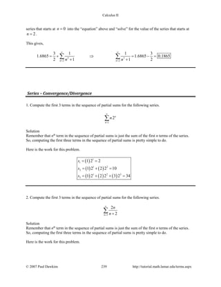 Calculus II
series that starts at 0n = into the “equation” above and “solve” for the value of the series that starts at
2n = .
This gives,
3 3
2 2
3 1 1 3
1.6865 1.6865 0.1865
2 1 1 2n nn n
∞ ∞
= =
= + ⇒ = − =
+ +
∑ ∑
Series – Convergence/Divergence
1. Compute the first 3 terms in the sequence of partial sums for the following series.
1
2n
n
n
∞
=
∑
Solution
Remember that nth
term in the sequence of partial sums is just the sum of the first n terms of the series.
So, computing the first three terms in the sequence of partial sums is pretty simple to do.
Here is the work for this problem.
( )
( ) ( )
( ) ( ) ( )
1
1
1 2
2
1 2 3
3
1 2 2
1 2 2 2 10
1 2 2 2 3 2 34
s
s
s
= =
= + =
= + + =
2. Compute the first 3 terms in the sequence of partial sums for the following series.
3
2
2n
n
n
∞
= +
∑
Solution
Remember that nth
term in the sequence of partial sums is just the sum of the first n terms of the series.
So, computing the first three terms in the sequence of partial sums is pretty simple to do.
Here is the work for this problem.
© 2007 Paul Dawkins 239 http://tutorial.math.lamar.edu/terms.aspx
 