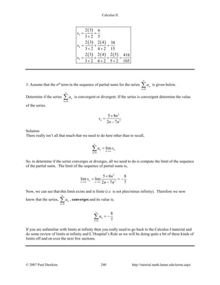 Calculus II
( )
( ) ( )
( ) ( ) ( )
3
4
5
2 3 6
3 2 5
2 3 2 4 38
3 2 4 2 15
2 3 2 4 2 5 416
3 2 4 2 5 2 105
s
s
s
= =
+
= + =
+ +
= + + =
+ + +
3. Assume that the nth
term in the sequence of partial sums for the series
0
n
n
a
∞
=
∑ is given below.
Determine if the series
0
n
n
a
∞
=
∑ is convergent or divergent. If the series is convergent determine the value
of the series.
2
2
5 8
2 7
n
n
s
n n
+
=
−
Solution
There really isn’t all that much that we need to do here other than to recall,
0
limn n
n
n
a s
∞
→∞
=
=∑
So, to determine if the series converges or diverges, all we need to do is compute the limit of the sequence
of the partial sums. The limit of the sequence of partial sums is,
2
2
5 8 8
lim lim
2 7 7
n
n n
n
s
n n→∞ →∞
+
= = −
−
Now, we can see that this limit exists and is finite (i.e. is not plus/minus infinity). Therefore we now
know that the series,
0
n
n
a
∞
=
∑ , converges and its value is,
0
8
7
n
n
a
∞
=
= −∑
If you are unfamiliar with limits at infinity then you really need to go back to the Calculus I material and
do some review of limits at infinity and L’Hospital’s Rule as we will be doing quite a bit of these kinds of
limits off and on over the next few sections.
© 2007 Paul Dawkins 240 http://tutorial.math.lamar.edu/terms.aspx
 