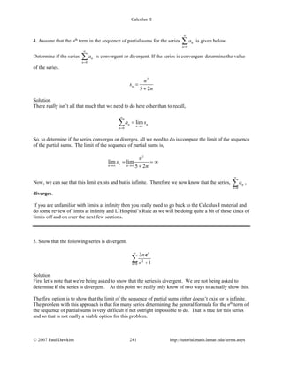 Calculus II
4. Assume that the nth
term in the sequence of partial sums for the series
0
n
n
a
∞
=
∑ is given below.
Determine if the series
0
n
n
a
∞
=
∑ is convergent or divergent. If the series is convergent determine the value
of the series.
2
5 2
n
n
s
n
=
+
Solution
There really isn’t all that much that we need to do here other than to recall,
0
limn n
n
n
a s
∞
→∞
=
=∑
So, to determine if the series converges or diverges, all we need to do is compute the limit of the sequence
of the partial sums. The limit of the sequence of partial sums is,
2
lim lim
5 2
n
n n
n
s
n→∞ →∞
= = ∞
+
Now, we can see that this limit exists and but is infinite. Therefore we now know that the series,
0
n
n
a
∞
=
∑ ,
diverges.
If you are unfamiliar with limits at infinity then you really need to go back to the Calculus I material and
do some review of limits at infinity and L’Hospital’s Rule as we will be doing quite a bit of these kinds of
limits off and on over the next few sections.
5. Show that the following series is divergent.
2
0
3
1
n
n
n
n
∞
= +
∑
e
Solution
First let’s note that we’re being asked to show that the series is divergent. We are not being asked to
determine if the series is divergent. At this point we really only know of two ways to actually show this.
The first option is to show that the limit of the sequence of partial sums either doesn’t exist or is infinite.
The problem with this approach is that for many series determining the general formula for the nth
term of
the sequence of partial sums is very difficult if not outright impossible to do. That is true for this series
and so that is not really a viable option for this problem.
© 2007 Paul Dawkins 241 http://tutorial.math.lamar.edu/terms.aspx
 