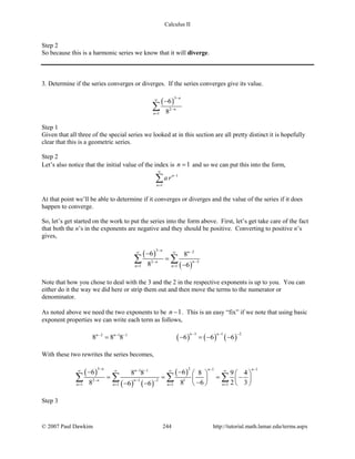 Calculus II
Step 2
So because this is a harmonic series we know that it will diverge.
3. Determine if the series converges or diverges. If the series converges give its value.
( )
3
2
1
6
8
n
n
n
−
∞
−
=
−
∑
Step 1
Given that all three of the special series we looked at in this section are all pretty distinct it is hopefully
clear that this is a geometric series.
Step 2
Let’s also notice that the initial value of the index is 1n = and so we can put this into the form,
1
1
n
n
a r
∞
−
=
∑
At that point we’ll be able to determine if it converges or diverges and the value of the series if it does
happen to converge.
So, let’s get started on the work to put the series into the form above. First, let’s get take care of the fact
that both the n’s in the exponents are negative and they should be positive. Converting to positive n’s
gives,
( )
( )
3 2
32
1 1
6 8
8 6
n n
nn
n n
− −∞ ∞
−−
= =
−
=
−
∑ ∑
Note that how you chose to deal with the 3 and the 2 in the respective exponents is up to you. You can
either do it the way we did here or strip them out and then move the terms to the numerator or
denominator.
As noted above we need the two exponents to be 1n − . This is an easy “fix” if we note that using basic
exponent properties we can write each term as follows,
( ) ( ) ( )
3 1 22 1 1
8 8 8 6 6 6
n nn n − − −− − −
= − =− −
With these two rewrites the series becomes,
( )
( ) ( )
( )
3 2 1 11 1
1 22 1
1 1 1 1
6 68 8 8 9 4
8 8 6 2 36 6
n n nn
nn
n n n n
− − −− −∞ ∞ ∞ ∞
− −−
= = = =
− −    
= = = −   
−   − −
∑ ∑ ∑ ∑
Step 3
© 2007 Paul Dawkins 244 http://tutorial.math.lamar.edu/terms.aspx
 