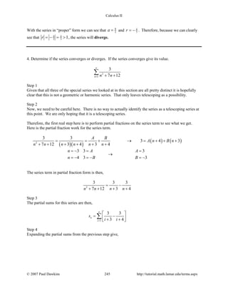 Calculus II
With the series in “proper” form we can see that 9
2a = and 4
3r = − . Therefore, because we can clearly
see that 4 4
3 3 1r =− = > , the series will diverge.
4. Determine if the series converges or diverges. If the series converges give its value.
2
1
3
7 12n n n
∞
= + +
∑
Step 1
Given that all three of the special series we looked at in this section are all pretty distinct it is hopefully
clear that this is not a geometric or harmonic series. That only leaves telescoping as a possibility.
Step 2
Now, we need to be careful here. There is no way to actually identify the series as a telescoping series at
this point. We are only hoping that it is a telescoping series.
Therefore, the first real step here is to perform partial fractions on the series term to see what we get.
Here is the partial fraction work for the series term.
( )( )
( ) ( )2
3 3
3 4 3
7 12 3 4 3 4
A B
A n B n
n n n n n n
= = + → = + + +
+ + + + + +
3 3 3
4 3 3
n A A
n B B
=− = =
→
=− =− =−
The series term in partial fraction form is then,
2
3 3 3
7 12 3 4n n n n
= −
+ + + +
Step 3
The partial sums for this series are then,
1
3 3
3 4
n
n
i
s
i i=
 
= − + + 
∑
Step 4
Expanding the partial sums from the previous step give,
© 2007 Paul Dawkins 245 http://tutorial.math.lamar.edu/terms.aspx
 