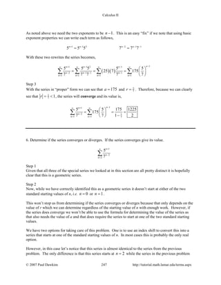 Calculus II
As noted above we need the two exponents to be 1n − . This is an easy “fix” if we note that using basic
exponent properties we can write each term as follows,
1 1 2 2 1 1
5 5 5 7 7 7n n n n+ − − − −
= =
With these two rewrites the series becomes,
( )( )
11 1 2 1
2 1 1 1
1 1 1 1
5 5 5 5 5
25 7 175
7 7 7 7 7
nn n n
n n n
n n n n
−+ − −∞ ∞ ∞ ∞
− − − −
= = = =
 
= = =  
 
∑ ∑ ∑ ∑
Step 3
With the series in “proper” form we can see that 175a = and 5
7r = . Therefore, because we can clearly
see that 5
7 1r= < , the series will converge and its value is,
11
2 5
1 1 7
5 5 175 1225
175
7 7 1 2
nn
n
n n
−+∞ ∞
−
= =
 
= = = 
− 
∑ ∑
6. Determine if the series converges or diverges. If the series converges give its value.
1
2
2
5
7
n
n
n
+∞
−
=
∑
Step 1
Given that all three of the special series we looked at in this section are all pretty distinct it is hopefully
clear that this is a geometric series.
Step 2
Now, while we have correctly identified this as a geometric series it doesn’t start at either of the two
standard starting values of n, i.e. 0n = or 1n = .
This won’t stop us from determining if the series converges or diverges because that only depends on the
value of r which we can determine regardless of the starting value of n with enough work. However, if
the series does converge we won’t be able to use the formula for determining the value of the series as
that also needs the value of a and that does require the series to start at one of the two standard starting
values.
We have two options for taking care of this problem. One is to use an index shift to convert this into a
series that starts at one of the standard starting values of n. In most cases this is probably the only real
option.
However, in this case let’s notice that this series is almost identical to the series from the previous
problem. The only difference is that this series starts at 2n = while the series in the previous problem
© 2007 Paul Dawkins 247 http://tutorial.math.lamar.edu/terms.aspx
 