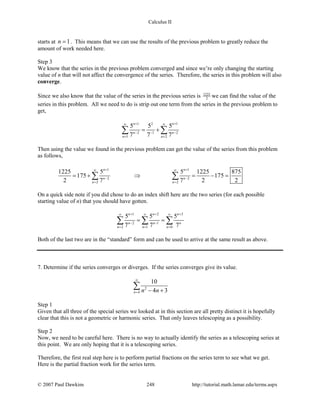 Calculus II
starts at 1n = . This means that we can use the results of the previous problem to greatly reduce the
amount of work needed here.
Step 3
We know that the series in the previous problem converged and since we’re only changing the starting
value of n that will not affect the convergence of the series. Therefore, the series in this problem will also
converge.
Since we also know that the value of the series in the previous series is 1225
2
we can find the value of the
series in this problem. All we need to do is strip out one term from the series in the previous problem to
get,
1 2 1
2 1 2
1 2
5 5 5
7 7 7
n n
n n
n n
+ +∞ ∞
− − −
= =
= +∑ ∑
Then using the value we found in the previous problem can get the value of the series from this problem
as follows,
1 1
2 2
2 2
1225 5 5 1225 875
175 175
2 7 7 2 2
n n
n n
n n
+ +∞ ∞
− −
= =
= + ⇒ = − =∑ ∑
On a quick side note if you did chose to do an index shift here are the two series (for each possible
starting value of n) that you should have gotten.
1 2 3
2 1
2 1 0
5 5 5
7 7 7
n n n
n n n
n n n
+ + +∞ ∞ ∞
− −
= = =
= =∑ ∑ ∑
Both of the last two are in the “standard” form and can be used to arrive at the same result as above.
7. Determine if the series converges or diverges. If the series converges give its value.
2
4
10
4 3n n n
∞
= − +
∑
Step 1
Given that all three of the special series we looked at in this section are all pretty distinct it is hopefully
clear that this is not a geometric or harmonic series. That only leaves telescoping as a possibility.
Step 2
Now, we need to be careful here. There is no way to actually identify the series as a telescoping series at
this point. We are only hoping that it is a telescoping series.
Therefore, the first real step here is to perform partial fractions on the series term to see what we get.
Here is the partial fraction work for the series term.
© 2007 Paul Dawkins 248 http://tutorial.math.lamar.edu/terms.aspx
 