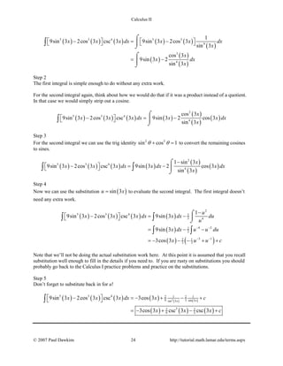 Calculus II
( ) ( ) ( ) ( ) ( )
( )
( )
( )
( )
5 3 4 5 3
4
3
4
1
9sin 3 2cos 3 csc 3 9sin 3 2cos 3
sin 3
cos 3
9sin 3 2
sin 3
x x x dx x x dx
x
x
x dx
x
   − = −   
= −
⌠

⌡
⌠

⌡
∫
Step 2
The first integral is simple enough to do without any extra work.
For the second integral again, think about how we would do that if it was a product instead of a quotient.
In that case we would simply strip out a cosine.
( ) ( ) ( ) ( )
( )
( )
( )
2
5 3 4
4
cos 3
9sin 3 2cos 3 csc 3 9sin 3 2 cos 3
sin 3
x
x x x dx x x dx
x
 − =− 
⌠

⌡
∫
Step 3
For the second integral we can use the trig identity 2 2
sin cos 1θ θ+ =to convert the remaining cosines
to sines.
( ) ( ) ( ) ( )
( )
( )
( )
2
5 3 4
4
1 sin 3
9sin 3 2cos 3 csc 3 9sin 3 2 cos 3
sin 3
x
x x x dx x dx x dx
x
−
 − = − 
⌠

⌡
∫ ∫
Step 4
Now we can use the substitution ( )sin 3u x= to evaluate the second integral. The first integral doesn’t
need any extra work.
( ) ( ) ( ) ( )
( )
( ) ( )
2
5 3 4 2
3 4
4 22
3
3 12 1
3 3
1
9sin 3 2cos 3 csc 3 9sin 3
9sin 3
3cos 3
u
x x x dx x dx du
u
x dx u u du
x u u c
− −
− −
−
 − = − 
= − −
=− − − + +
⌠

⌡∫ ∫
∫ ∫
Note that we’ll not be doing the actual substitution work here. At this point it is assumed that you recall
substitution well enough to fill in the details if you need to. If you are rusty on substitutions you should
probably go back to the Calculus I practice problems and practice on the substitutions.
Step 5
Don’t forget to substitute back in for u!
( ) ( ) ( ) ( ) ( ) ( )
( ) ( ) ( )
3
5 3 4 2 1 2 1
9 3 sin 3sin 3
32 2
9 3
9sin 3 2cos 3 csc 3 3cos 3
3cos 3 csc 3 csc 3
xx
x x x dx x c
x x x c
 − =− + − + 
=− + − +
∫
© 2007 Paul Dawkins 24 http://tutorial.math.lamar.edu/terms.aspx
 