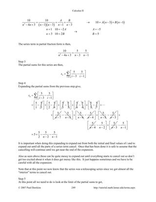 Calculus II
( )( )
( ) ( )2
10 10
10 3 1
4 3 1 3 1 3
A B
A n B n
n n n n n n
= = + → = − + −
− + − − − −
1 10 2 5
3 10 2 5
n A A
n B B
==− =−
→
= = =
The series term in partial fraction form is then,
2
10 5 5
4 3 3 1n n n n
= −
− + − −
Step 3
The partial sums for this series are then,
4
5 5
3 1
n
n
i
s
i i=
 
= − − − 
∑
Step 4
Expanding the partial sums from the previous step give,
4
5 5
3 1
5 5
1 3
n
n
i
s
i i=
 
= − − − 
= −
∑
5 5
2 4
 
+ − 
 
5
3
 
+ 
 
5
5
−
5
4
 
+ 
 
5
6
−
5
5
 
+ 
 
5
7
−
5
7n
 
+ 
 
+
−

5
5n
−
−
5
6n
 
+ 
− 
5
4n
−
−
5
5n
 
+ 
− 
5
3n
−
−
5
4n
 
+ 
 
−
5 5
2 3n n
 
− + 
− − 
5
1
5 5 5
5
2 2 1
n
n n
 
− 
− 
= + − −
− −
It is important when doing this expanding to expand out from both the initial and final values of i and to
expand out until all the parts of a series term cancel. Once that has been done it is safe to assume that the
cancelling will continue until we get near the end of the expansion.
Also as seen above these can be quite messy to expand out until everything starts to cancel out so don’t
get too excited about it when it does get messy like this. It just happens sometimes and we have to be
careful with all the expansion.
Note that at this point we now know that the series was a telescoping series since we got almost all the
“interior” terms to cancel out.
Step 5
At this point all we need to do is look at the limit of the partial sums to get,
© 2007 Paul Dawkins 249 http://tutorial.math.lamar.edu/terms.aspx
 