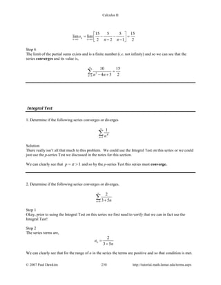 Calculus II
15 5 5 15
lim lim
2 2 1 2
n
n n
s
n n→∞ →∞
 
= − − = − − 
Step 6
The limit of the partial sums exists and is a finite number (i.e. not infinity) and so we can see that the
series converges and its value is,
2
4
10 15
4 3 2n n n
∞
=
=
− +
∑
Integral Test
1. Determine if the following series converges or diverges
1
1
n nπ
∞
=
∑
Solution
There really isn’t all that much to this problem. We could use the Integral Test on this series or we could
just use the p-series Test we discussed in the notes for this section.
We can clearly see that 1p π= > and so by the p-series Test this series must converge.
2. Determine if the following series converges or diverges.
0
2
3 5n n
∞
= +
∑
Step 1
Okay, prior to using the Integral Test on this series we first need to verify that we can in fact use the
Integral Test!
Step 2
The series terms are,
2
3 5
na
n
=
+
We can clearly see that for the range of n in the series the terms are positive and so that condition is met.
© 2007 Paul Dawkins 250 http://tutorial.math.lamar.edu/terms.aspx
 