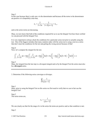 Calculus II
Step 3
In this case because there is only one n in the denominator and because all the terms in the denominator
are positive it is (hopefully) clear that,
( ) 1
2 2
3 5 3 5 1
n na a
n n
+= > =
+ + +
and so the series terms are decreasing.
Okay, we now know that both of the conditions required for us to use the Integral Test have been verified
we can proceed with the Integral Test.
It is very important to always check the conditions for a particular series test prior to actually using the
test. One of the biggest mistakes that many students make with the series test is using a test on a series
that don’t meet the conditions for the test and getting the wrong answer because of that!
Step 4
Now, let’s compute the integral for the test.
0 0 0
2 2 2 2 2
lim lim ln 3 5 lim ln 3 5 ln 3
3 5 3 5 5 5 5
tt
t t t
dx dx x t
x x
∞
→∞ →∞ →∞
   
= = += + − = ∞   
+ +    
⌠ ⌠
 
⌡ ⌡
Step 5
Okay, the integral from the last step is a divergent integral and so by the Integral Test the series must also
be a divergent series.
3. Determine if the following series converges or diverges.
( )
3
2
1
2 7n n
∞
= +
∑
Step 1
Okay, prior to using the Integral Test on this series we first need to verify that we can in fact use the
Integral Test!
Step 2
The series terms are,
( )
3
1
2 7
na
n
=
+
We can clearly see that for the range of n in the series the terms are positive and so that condition is met.
Step 3
© 2007 Paul Dawkins 251 http://tutorial.math.lamar.edu/terms.aspx
 