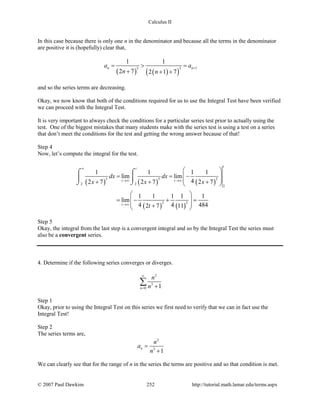 Calculus II
In this case because there is only one n in the denominator and because all the terms in the denominator
are positive it is (hopefully) clear that,
( ) ( )( )
13 3
1 1
2 7 2 1 7
n na a
n n
+= > =
+ + +
and so the series terms are decreasing.
Okay, we now know that both of the conditions required for us to use the Integral Test have been verified
we can proceed with the Integral Test.
It is very important to always check the conditions for a particular series test prior to actually using the
test. One of the biggest mistakes that many students make with the series test is using a test on a series
that don’t meet the conditions for the test and getting the wrong answer because of that!
Step 4
Now, let’s compute the integral for the test.
( ) ( ) ( )
( ) ( )
3 3 2
2 2
2
2 2
1 1 1 1
lim lim
42 7 2 7 2 7
1 1 1 1 1
lim
4 4 4842 7 11
t
t
t t
t
dx dx
x x x
t
∞
→∞ →∞
→∞
 
= = − 
 + + + 
 
= − + = 
 + 
⌠ ⌠
 
⌡ ⌡
Step 5
Okay, the integral from the last step is a convergent integral and so by the Integral Test the series must
also be a convergent series.
4. Determine if the following series converges or diverges.
2
3
0 1n
n
n
∞
= +
∑
Step 1
Okay, prior to using the Integral Test on this series we first need to verify that we can in fact use the
Integral Test!
Step 2
The series terms are,
2
3
1
n
n
a
n
=
+
We can clearly see that for the range of n in the series the terms are positive and so that condition is met.
© 2007 Paul Dawkins 252 http://tutorial.math.lamar.edu/terms.aspx
 