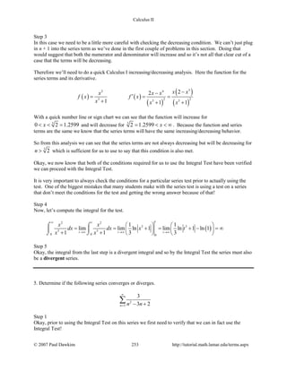 Calculus II
Step 3
In this case we need to be a little more careful with checking the decreasing condition. We can’t just plug
in n + 1 into the series term as we’ve done in the first couple of problems in this section. Doing that
would suggest that both the numerator and denominator will increase and so it’s not all that clear cut of a
case that the terms will be decreasing.
Therefore we’ll need to do a quick Calculus I increasing/decreasing analysis. Here the function for the
series terms and its derivative.
( ) ( )
( )
( )
( )
32 4
2 23 3 3
22
1 1 1
x xx x x
f x f x
x x x
−−
′= = =
+ + +
With a quick number line or sign chart we can see that the function will increase for
3
0 2 1.2599x< < = and will decrease for 3
2 1.2599 x= < < ∞ . Because the function and series
terms are the same we know that the series terms will have the same increasing/decreasing behavior.
So from this analysis we can see that the series terms are not always decreasing but will be decreasing for
3
2n > which is sufficient for us to use to say that this condition is also met.
Okay, we now know that both of the conditions required for us to use the Integral Test have been verified
we can proceed with the Integral Test.
It is very important to always check the conditions for a particular series test prior to actually using the
test. One of the biggest mistakes that many students make with the series test is using a test on a series
that don’t meet the conditions for the test and getting the wrong answer because of that!
Step 4
Now, let’s compute the integral for the test.
( )
2 2
3 3
3 3
0 0 0
1 1
lim lim ln 1 lim ln 1 ln 1
1 1 3 3
tt
t t t
x x
dx dx x t
x x
∞
→∞ →∞ →∞
   
= = + = + − =∞   
+ +    
⌠ ⌠
 
⌡ ⌡
Step 5
Okay, the integral from the last step is a divergent integral and so by the Integral Test the series must also
be a divergent series.
5. Determine if the following series converges or diverges.
2
3
3
3 2n n n
∞
= − +
∑
Step 1
Okay, prior to using the Integral Test on this series we first need to verify that we can in fact use the
Integral Test!
© 2007 Paul Dawkins 253 http://tutorial.math.lamar.edu/terms.aspx
 