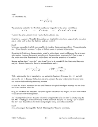 Calculus II
Step 2
The series terms are,
2
3
3 2
na
n n
=
− +
We can clearly see that for 3n ≥ (which matches our range of n for the series) we will have,
2 2 2 2
3 3 0 3 2 3 0n n n n n n n n≥ ⇒ − ≥ ⇒ − + ≥ − ≥
Therefore the series terms are positive and so that condition is met.
Note that on occasion we’ll need to do more than just state that the series terms are positive by inspection
and do a little work to show that the terms really are positive!
Step 3
In this case we need to be a little more careful with checking the decreasing condition. We can’t just plug
in n + 1 into the series term as we’ve done in the first couple of problems in this section.
Doing that the first term in the denominator would be getting larger which would suggest the series term
is decreasing. However, because the second term in the denominator is subtracted off if we increase n
that would suggest the denominator is getting larger and hence the series term is increasing.
Because we have these “competing” interests we’ll need to do a quick Calculus I increasing/decreasing
analysis. Here the function for the series terms and its derivative.
( ) ( )
( )
22 2
3 9 6
3 2 3 2
x
f x f x
x x x x
−
′= =
− + − +
With a quick number line or sign chart we can see that the function will increase for 3
2x < and will
decrease for 3
2x > . Because the function and series terms are the same we know that the series terms
will have the same increasing/decreasing behavior.
So from this analysis we can see that the series terms are always decreasing for the range n in our series
and so this condition is also met.
Okay, we now know that both of the conditions required for us to use the Integral Test have been verified
we can proceed with the Integral Test.
It is very important to always check the conditions for a particular series test prior to actually using the
test. One of the biggest mistakes that many students make with the series test is using a test on a series
that don’t meet the conditions for the test and getting the wrong answer because of that!
Step 4
Now, let’s compute the integral for the test. The integral we’ll need to compute is,
© 2007 Paul Dawkins 254 http://tutorial.math.lamar.edu/terms.aspx
 