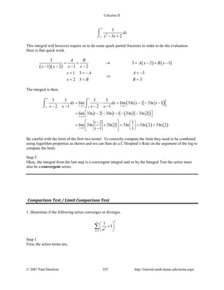 Calculus II
2
3
3
3 2
dx
x x
∞
− +
⌠

⌡
This integral will however require us to do some quick partial fractions in order to do the evaluation.
Here is that quick work.
( )( )
( ) ( )
3
3 2 1
1 2 1 2
A B
A x B x
x x x x
= + → = − + −
− − − −
1 3 3
2 3 3
x A A
x B B
==− =−
⇒
= = =
The integral is then,
( )
( )
( ) ( )
3
3 3
3 3 3 3
lim lim 3ln 2 3ln 1
2 1 2 1
lim 3ln 2 3ln 1 3ln 1 3ln 2
2 1
lim 3ln 3ln 2 3ln 3ln 2 3ln 2
1 1
t
t
t t
t
t
dx dx x x
x x x x
t t
t
t
∞
→∞ →∞
→∞
→∞
− = − = − − −
− − − −
 = − − − − − 
 −   
= + = + =  −   
⌠ ⌠
 
⌡ ⌡
Be careful with the limit of the first two terms! To correctly compute the limit they need to be combined
using logarithm properties as shown and we can then do a L’Hospital’s Rule on the argument of the log to
compute the limit.
Step 5
Okay, the integral from the last step is a convergent integral and so by the Integral Test the series must
also be a convergent series.
Comparison Test / Limit Comparison Test
1. Determine if the following series converges or diverges.
2
2
1
1
1
n n
∞
=
 
+ 
 
∑
Step 1
First, the series terms are,
© 2007 Paul Dawkins 255 http://tutorial.math.lamar.edu/terms.aspx
 