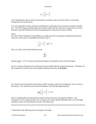 Calculus II
2
2
1
1na
n
 
= + 
 
and it should pretty obvious in this case that they are positive and so we know that we can use the
Comparison Test on this series.
It is very important to always check the conditions for a particular series test prior to actually using the
test. One of the biggest mistakes that many students make with the series test is using a test on a series
that don’t meet the conditions for the test and getting the wrong answer because of that!
Step 2
For most of the Comparison Test problems we usually guess the convergence and proceed from there.
However, in this case it is hopefully clear that for any n,
( )
2
2
2
1
1 1 1
n
 
+ > = 
 
Now, let’s take a look at the following series,
1
1
n
∞
=
∑
Because lim1 1 0
n→∞
= ≠ we can see from the Divergence Test that this series will be divergent.
So we’ve found a divergent series with terms that are smaller than the original series terms. Therefore, by
the Comparison Test the series in the problem statement must also be divergent.
As a final note for this problem notice that we didn’t actually need to do a Comparison Test to arrive at
this answer. We could have just used the Divergence Test from the beginning since,
2
2
1
lim 1 1 0
n n→∞
 
+ =≠ 
 
This is something that you should always keep in mind with series convergence problems. The
Divergence Test is a quick test that can, on occasion, be used to quickly determine that a series diverges
and hence avoid a lot of the hassles of some of the other tests.
2. Determine if the following series converges or diverges.
© 2007 Paul Dawkins 256 http://tutorial.math.lamar.edu/terms.aspx
 