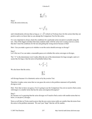 Calculus II
2
3
4 3n
n
n
∞
= −
∑
Step 1
First, the series terms are,
2
3
3
n
n
a
n
=
−
and it should pretty obvious that as long as 3n > (which we’ll always have for this series) that they are
positive and so we know that we can attempt the Comparison Test for this series.
It is very important to always check the conditions for a particular series test prior to actually using the
test. One of the biggest mistakes that many students make with the series test is using a test on a series
that don’t meet the conditions for the test and getting the wrong answer because of that!
Hint : Can you make a guess as to whether or not the series should converge or diverge?
Step 2
Let’s first see if we can make a reasonable guess as to whether this series converges or diverges.
The “-3” in the denominator won’t really affect the size of the denominator for large enough n and so it
seems like for large n that the term will probably behave like,
2
3
1
n
n
b
n n
= =
We also know that the series,
4
1
n n
∞
=
∑
will diverge because it is a harmonic series or by the p-series Test.
Therefore it makes some sense that we can guess the series in the problem statement will probably
diverge as well.
Hint : Now that we have our guess, if we’re going to use the Comparison Test, do we need to find a series
with larger or a smaller terms that has the same convergence/divergence?
Step 3
So, because we’re guessing that the series diverges we’ll need to find a series with smaller terms that we
know, or can prove, diverges.
Note as well that we’ll also need to prove that the new series terms really are smaller than the terms from
the series in the problem statement. We can’t just “hope” that the will be smaller.
© 2007 Paul Dawkins 257 http://tutorial.math.lamar.edu/terms.aspx
 