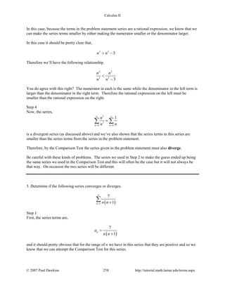 Calculus II
In this case, because the terms in the problem statement series are a rational expression, we know that we
can make the series terms smaller by either making the numerator smaller or the denominator larger.
In this case it should be pretty clear that,
3 3
3n n> −
Therefore we’ll have the following relationship.
2 2
3 3
3
n n
n n
<
−
You do agree with this right? The numerator in each is the same while the denominator in the left term is
larger than the denominator in the right term. Therefore the rational expression on the left must be
smaller than the rational expression on the right.
Step 4
Now, the series,
2
3
4 4
1
n n
n
n n
∞ ∞
= =
=∑ ∑
is a divergent series (as discussed above) and we’ve also shown that the series terms in this series are
smaller than the series terms from the series in the problem statement.
Therefore, by the Comparison Test the series given in the problem statement must also diverge.
Be careful with these kinds of problems. The series we used in Step 2 to make the guess ended up being
the same series we used in the Comparison Test and this will often be the case but it will not always be
that way. On occasion the two series will be different.
3. Determine if the following series converges or diverges.
( )2
7
1n n n
∞
= +
∑
Step 1
First, the series terms are,
( )
7
1
na
n n
=
+
and it should pretty obvious that for the range of n we have in this series that they are positive and so we
know that we can attempt the Comparison Test for this series.
© 2007 Paul Dawkins 258 http://tutorial.math.lamar.edu/terms.aspx
 