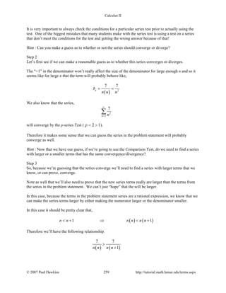 Calculus II
It is very important to always check the conditions for a particular series test prior to actually using the
test. One of the biggest mistakes that many students make with the series test is using a test on a series
that don’t meet the conditions for the test and getting the wrong answer because of that!
Hint : Can you make a guess as to whether or not the series should converge or diverge?
Step 2
Let’s first see if we can make a reasonable guess as to whether this series converges or diverges.
The “+1” in the denominator won’t really affect the size of the denominator for large enough n and so it
seems like for large n that the term will probably behave like,
( ) 2
7 7
nb
n n n
= =
We also know that the series,
2
2
7
n n
∞
=
∑
will converge by the p-series Test ( 2 1p= > ).
Therefore it makes some sense that we can guess the series in the problem statement will probably
converge as well.
Hint : Now that we have our guess, if we’re going to use the Comparison Test, do we need to find a series
with larger or a smaller terms that has the same convergence/divergence?
Step 3
So, because we’re guessing that the series converge we’ll need to find a series with larger terms that we
know, or can prove, converge.
Note as well that we’ll also need to prove that the new series terms really are larger than the terms from
the series in the problem statement. We can’t just “hope” that the will be larger.
In this case, because the terms in the problem statement series are a rational expression, we know that we
can make the series terms larger by either making the numerator larger or the denominator smaller.
In this case it should be pretty clear that,
( ) ( )1 1n n n n n n< + ⇒ < +
Therefore we’ll have the following relationship.
( ) ( )
7 7
1n n n n
>
+
© 2007 Paul Dawkins 259 http://tutorial.math.lamar.edu/terms.aspx
 