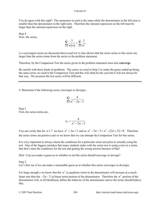 Calculus II
You do agree with this right? The numerator in each is the same while the denominator in the left term is
smaller than the denominator in the right term. Therefore the rational expression on the left must be
larger than the rational expression on the right.
Step 4
Now, the series,
( ) 2
2 2
7 7
n nn n n
∞ ∞
= =
=∑ ∑
is a convergent series (as discussed above) and we’ve also shown that the series terms in this series are
larger than the series terms from the series in the problem statement.
Therefore, by the Comparison Test the series given in the problem statement must also converge.
Be careful with these kinds of problems. The series we used in Step 2 to make the guess ended up being
the same series we used in the Comparison Test and this will often be the case but it will not always be
that way. On occasion the two series will be different.
4. Determine if the following series converges or diverges.
2
7
4
2 3n n n
∞
= − −
∑
Step 1
First, the series terms are,
2
4
2 3
na
n n
=
− −
You can verify that for 7n ≥ we have 2
2 3n n> + and so ( )2 2
2 3 2 3 0n n n n− − = − + > . Therefore
the series terms are positive and so we know that we can attempt the Comparison Test for this series.
It is very important to always check the conditions for a particular series test prior to actually using the
test. One of the biggest mistakes that many students make with the series test is using a test on a series
that don’t meet the conditions for the test and getting the wrong answer because of that!
Hint : Can you make a guess as to whether or not the series should converge or diverge?
Step 2
Let’s first see if we can make a reasonable guess as to whether this series converges or diverges.
For large enough n we know that the 2
n (a quadratic term) in the denominator will increase at a much
faster rate than the 2 3n− − (a linear term) portion of the denominator. Therefore the 2
n portion of the
denominator will, in all likelihood, define the behavior of the denominator and so the terms should behave
like,
© 2007 Paul Dawkins 260 http://tutorial.math.lamar.edu/terms.aspx
 