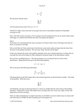 Calculus II
2
4
nb
n
=
We also know that the series,
2
4
4
n n
∞
=
∑
will converge by the p-series Test ( 2 1p= > ).
Therefore it makes some sense that we can guess the series in the problem statement will probably
converge as well.
Hint : Now that we have our guess, if we’re going to use the Comparison Test, do we need to find a series
with larger or a smaller terms that has the same convergence/divergence?
Step 3
So, because we’re guessing that the series converge we’ll need to find a series with larger terms that we
know, or can prove, converge.
Note as well that we’ll also need to prove that the new series terms really are larger than the terms from
the series in the problem statement. We can’t just “hope” that the will be larger.
In this case, because the terms in the problem statement series are a rational expression, we know that we
can make the series terms larger by either making the numerator larger or the denominator smaller.
We now have a problem however. The obvious thing to try is to drop the last two terms on the
denominator. Doing that however gives the following inequality,
2 2
2 3n n n> − −
This in turn gives the following relationship.
2 2
4 4
2 3n n n
<
− −
The denominator on the left is larger and so the rational expression on the left must be smaller. This leads
to the problem. While the series,
2
4
4
n n
∞
=
∑
will definitely converge (as discussed above) it’s terms are smaller than the series terms in the problem
statement. Just because a series with smaller terms converges does not, in any way, imply a series with
larger terms will also converge!
There are other manipulations we might try but they are all liable to run into similar issues or end up with
new terms that we wouldn’t be able to quickly prove convergence on.
© 2007 Paul Dawkins 261 http://tutorial.math.lamar.edu/terms.aspx
 