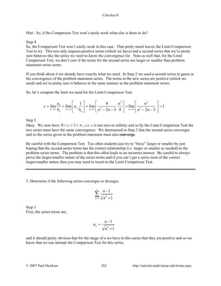 Calculus II
Hint : So, if the Comparison Test won’t easily work what else is there to do?
Step 4
So, the Comparison Test won’t easily work in this case. That pretty much leaves the Limit Comparison
Test to try. This test only requires positive terms (which we have) and a second series that we’re pretty
sure behaves like the series we want to know the convergence for. Note as well that, for the Limit
Comparison Test, we don’t care if the terms for the second series are larger or smaller than problem
statement series terms.
If you think about it we already have exactly what we need. In Step 2 we used a second series to guess at
the convergence of the problem statement series. The terms in the new series are positive (which we
need) and we’re pretty sure it behaves in the same manner as the problem statement series.
So, let’s compute the limit we need for the Limit Comparison Test.
2 2
2 2
1 4
lim lim lim lim 1
2 3 4 2 3
n
n
n n n n
n n
a n n
c a
b b n n n n→∞ →∞ →∞ →∞
     
= = = = =     − − − −    
Step 5
Okay. We now have 0 1c< = < ∞ , i.e. c is not zero or infinity and so by the Limit Comparison Test the
two series must have the same convergence. We determined in Step 2 that the second series converges
and so the series given in the problem statement must also converge.
Be careful with the Comparison Test. Too often students just try to “force” larger or smaller by just
hoping that the second series terms has the correct relationship (i.e. larger or smaller as needed) to the
problem series terms. The problem is that this often leads to an incorrect answer. Be careful to always
prove the larger/smaller nature of the series terms and if you can’t get a series term of the correct
larger/smaller nature then you may need to resort to the Limit Comparison Test.
5. Determine if the following series converges or diverges.
6
2
1
1n
n
n
∞
=
−
+
∑
Step 1
First, the series terms are,
6
1
1
n
n
a
n
−
=
+
and it should pretty obvious that for the range of n we have in this series that they are positive and so we
know that we can attempt the Comparison Test for this series.
© 2007 Paul Dawkins 262 http://tutorial.math.lamar.edu/terms.aspx
 