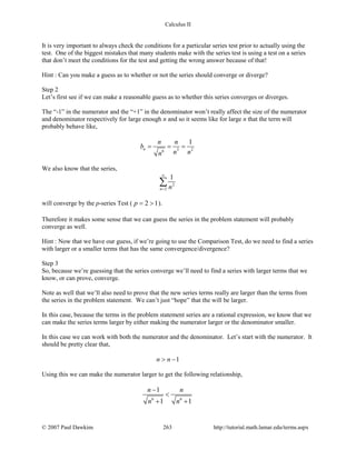 Calculus II
It is very important to always check the conditions for a particular series test prior to actually using the
test. One of the biggest mistakes that many students make with the series test is using a test on a series
that don’t meet the conditions for the test and getting the wrong answer because of that!
Hint : Can you make a guess as to whether or not the series should converge or diverge?
Step 2
Let’s first see if we can make a reasonable guess as to whether this series converges or diverges.
The “-1” in the numerator and the “+1” in the denominator won’t really affect the size of the numerator
and denominator respectively for large enough n and so it seems like for large n that the term will
probably behave like,
3 26
1
n
n n
b
n nn
= = =
We also know that the series,
2
2
1
n n
∞
=
∑
will converge by the p-series Test ( 2 1p= > ).
Therefore it makes some sense that we can guess the series in the problem statement will probably
converge as well.
Hint : Now that we have our guess, if we’re going to use the Comparison Test, do we need to find a series
with larger or a smaller terms that has the same convergence/divergence?
Step 3
So, because we’re guessing that the series converge we’ll need to find a series with larger terms that we
know, or can prove, converge.
Note as well that we’ll also need to prove that the new series terms really are larger than the terms from
the series in the problem statement. We can’t just “hope” that the will be larger.
In this case, because the terms in the problem statement series are a rational expression, we know that we
can make the series terms larger by either making the numerator larger or the denominator smaller.
In this case we can work with both the numerator and the denominator. Let’s start with the numerator. It
should be pretty clear that,
1n n> −
Using this we can make the numerator larger to get the following relationship,
6 6
1
1 1
n n
n n
−
<
+ +
© 2007 Paul Dawkins 263 http://tutorial.math.lamar.edu/terms.aspx
 