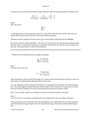 Calculus II
Using this we can make the denominator larger (and hence make the rational expression smaller) to get,
( ) ( )
3 3 3
4 2 4 2 4
2 7 2 2 2
sin sin
n n n
n n n n n n
+
> > =
Step 4
Now, the series,
1
2
n n
∞
=
∑
is a divergent series (as discussed above) and we’ve also shown that the series terms in this series are
smaller than the series terms from the series in the problem statement.
Therefore, by the Comparison Test the series given in the problem statement must also diverge.
Be careful with these kinds of problems. The series we used in Step 2 to make the guess ended up being
the same series we used in the Comparison Test and this will often be the case but it will not always be
that way. On occasion the two series will be different.
7. Determine if the following series converges or diverges.
( )
( )
2
2
0
2 sin 5
4 cos
n
n
n
n
n
∞
= +
∑
Step 1
First, the series terms are,
( )
( )
2
2
2 sin 5
4 cos
n
n n
n
a
n
=
+
and it should pretty obvious that for the range of n we have in this series that they are positive and so we
know that we can attempt the Comparison Test for this series.
It is very important to always check the conditions for a particular series test prior to actually using the
test. One of the biggest mistakes that many students make with the series test is using a test on a series
that don’t meet the conditions for the test and getting the wrong answer because of that!
Hint : Can you make a guess as to whether or not the series should converge or diverge?
Step 2
Let’s first see if we can make a reasonable guess as to whether this series converges or diverges.
The trig functions in the numerator and in the denominator won’t really affect the size of the numerator
and denominator for large enough n and so it seems like for large n that the term will probably behave
like,
© 2007 Paul Dawkins 266 http://tutorial.math.lamar.edu/terms.aspx
 