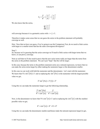 Calculus II
2 2 1
4 4 2
n nn
n n
b
   
= = =   
   
We also know that the series,
0
1
2
n
n
∞
=
 
 
 
∑
will converge because it is a geometric series with 1
2 1r= < .
Therefore it makes some sense that we can guess the series in the problem statement will probably
converge as well.
Hint : Now that we have our guess, if we’re going to use the Comparison Test, do we need to find a series
with larger or a smaller terms that has the same convergence/divergence?
Step 3
So, because we’re guessing that the series converge we’ll need to find a series with larger terms that we
know, or can prove, converge.
Note as well that we’ll also need to prove that the new series terms really are larger than the terms from
the series in the problem statement. We can’t just “hope” that the will be larger.
In this case, because the terms in the problem statement series are a rational expression, we know that we
can make the series terms larger by either making the numerator larger or the denominator smaller.
In this case we can work with both the numerator and the denominator. Let’s start with the numerator.
We know that ( )2
0 sin 5 1n≤ ≤ and so replacing the ( )2
sin 5n in the numerator with the largest possible
value we get,
( ) ( )2
2 sin 5 2 1 2n n n
n < =
Using this we can make the numerator larger to get the following relationship,
( )
( ) ( )
2
2 2
2 sin 5 2
4 cos 4 cos
n n
n n
n
n n
<
+ +
Now, in the denominator we know that ( )2
0 cos 1n≤ ≤ and so replacing the ( )2
cos n with the smallest
possible value we get,
( )2
4 cos 4 0 4n n n
n+ > + =
Using this we can make the denominator smaller (and hence make the rational expression larger) to get,
© 2007 Paul Dawkins 267 http://tutorial.math.lamar.edu/terms.aspx
 