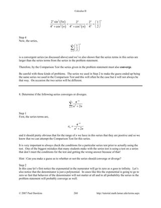 Calculus II
( )
( ) ( )
2
2 2
2 sin 5 2 2 1
4 cos 4 cos 4 2
nn n n
n n n
n
n n
 
< < = 
+ +  
Step 4
Now, the series,
0
1
2
n
n
∞
=
 
 
 
∑
is a convergent series (as discussed above) and we’ve also shown that the series terms in this series are
larger than the series terms from the series in the problem statement.
Therefore, by the Comparison Test the series given in the problem statement must also converge.
Be careful with these kinds of problems. The series we used in Step 2 to make the guess ended up being
the same series we used in the Comparison Test and this will often be the case but it will not always be
that way. On occasion the two series will be different.
8. Determine if the following series converges or diverges.
2
3 2n
n
n n
−∞
= +
∑
e
Step 1
First, the series terms are,
2
2
n
n
a
n n
−
=
+
e
and it should pretty obvious that for the range of n we have in this series that they are positive and so we
know that we can attempt the Comparison Test for this series.
It is very important to always check the conditions for a particular series test prior to actually using the
test. One of the biggest mistakes that many students make with the series test is using a test on a series
that don’t meet the conditions for the test and getting the wrong answer because of that!
Hint : Can you make a guess as to whether or not the series should converge or diverge?
Step 2
In this case let’s first notice the exponential in the numerator will go to zero as n goes to infinity. Let’s
also notice that the denominator is just a polynomial. In cases like this the exponential is going to go to
zero so fast that behavior of the denominator will not matter at all and in all probability the series in the
problem statement will probably converge as well.
© 2007 Paul Dawkins 268 http://tutorial.math.lamar.edu/terms.aspx
 