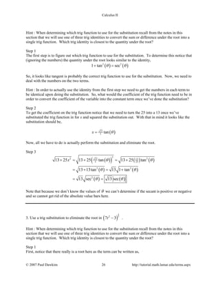 Calculus II
Hint : When determining which trig function to use for the substitution recall from the notes in this
section that we will use one of three trig identities to convert the sum or difference under the root into a
single trig function. Which trig identity is closest to the quantity under the root?
Step 1
The first step is to figure out which trig function to use for the substitution. To determine this notice that
(ignoring the numbers) the quantity under the root looks similar to the identity,
( ) ( )2 2
1 tan secθ θ+ =
So, it looks like tangent is probably the correct trig function to use for the substitution. Now, we need to
deal with the numbers on the two terms.
Hint : In order to actually use the identity from the first step we need to get the numbers in each term to
be identical upon doing the substitution. So, what would the coefficient of the trig function need to be in
order to convert the coefficient of the variable into the constant term once we’ve done the substitution?
Step 2
To get the coefficient on the trig function notice that we need to turn the 25 into a 13 once we’ve
substituted the trig function in for x and squared the substitution out. With that in mind it looks like the
substitution should be,
( )13
5 tanx θ=
Now, all we have to do is actually perform the substitution and eliminate the root.
Step 3
( )( ) ( ) ( )
( ) ( )
( ) ( )
2
2 213 13
5 25
2 2
2
13 25 13 25 tan 13 25 tan
13 13tan 13 1 tan
13 sec 13 sec
x θ θ
θ θ
θ θ
+ = + = +
=+ = +
= =
Note that because we don’t know the values of θ we can’t determine if the secant is positive or negative
and so cannot get rid of the absolute value bars here.
3. Use a trig substitution to eliminate the root in ( )
5
22
7 3t − .
Hint : When determining which trig function to use for the substitution recall from the notes in this
section that we will use one of three trig identities to convert the sum or difference under the root into a
single trig function. Which trig identity is closest to the quantity under the root?
Step 1
First, notice that there really is a root here as the term can be written as,
© 2007 Paul Dawkins 26 http://tutorial.math.lamar.edu/terms.aspx
 