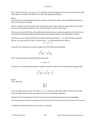 Calculus II
Hint : Now that we have our guess, if we’re going to use the Comparison Test, do we need to find a series
with larger or a smaller terms that has the same convergence/divergence?
Step 3
So, because we’re guessing that the series converge we’ll need to find a series with larger terms that we
know, or can prove, converge.
Note as well that we’ll also need to prove that the new series terms really are larger than the terms from
the series in the problem statement. We can’t just “hope” that the will be larger.
In this case, because the terms in the problem statement series are a rational expression, we know that we
can make the series terms larger by either making the numerator larger or the denominator smaller.
In this case we can work with both the numerator and the denominator. Let’s start with the numerator.
We can use some quick Calculus I to prove that n−
e is a decreasing function and so,
3
1n− −
< <e e
Using this we can make the numerator larger to get the following relationship,
2 2
1
2 2
n
n n n n
−
<
+ +
e
Now, in the denominator it should be fairly clear that,
2 2
2n n n+ >
Using this we can make the denominator smaller (and hence make the rational expression larger) to get,
2 2 2
1 1
2 2
n
n n n n n
−
< <
+ +
e
Step 4
Now, the series,
2
3
1
n n
∞
=
∑
is a convergent series (p-series Test with 2 1p= > ) and we’ve also shown that the series terms in this
series are larger than the series terms from the series in the problem statement.
Therefore, by the Comparison Test the series given in the problem statement must also converge.
9. Determine if the following series converges or diverges.
© 2007 Paul Dawkins 269 http://tutorial.math.lamar.edu/terms.aspx
 