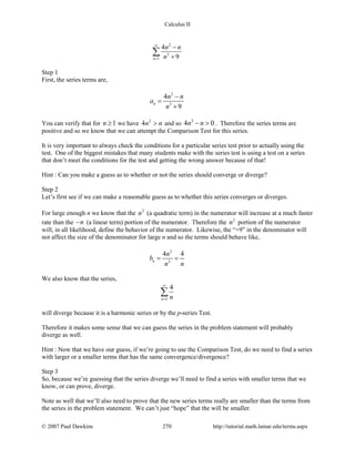Calculus II
2
3
1
4
9n
n n
n
∞
=
−
+
∑
Step 1
First, the series terms are,
2
3
4
9
n
n n
a
n
−
=
+
You can verify that for 1n ≥ we have 2
4n n> and so
2
4 0n n− > . Therefore the series terms are
positive and so we know that we can attempt the Comparison Test for this series.
It is very important to always check the conditions for a particular series test prior to actually using the
test. One of the biggest mistakes that many students make with the series test is using a test on a series
that don’t meet the conditions for the test and getting the wrong answer because of that!
Hint : Can you make a guess as to whether or not the series should converge or diverge?
Step 2
Let’s first see if we can make a reasonable guess as to whether this series converges or diverges.
For large enough n we know that the 2
n (a quadratic term) in the numerator will increase at a much faster
rate than the n− (a linear term) portion of the numerator. Therefore the 2
n portion of the numerator
will, in all likelihood, define the behavior of the numerator. Likewise, the “+9” in the denominator will
not affect the size of the denominator for large n and so the terms should behave like,
2
3
4 4
n
n
b
n n
= =
We also know that the series,
1
4
n n
∞
=
∑
will diverge because it is a harmonic series or by the p-series Test.
Therefore it makes some sense that we can guess the series in the problem statement will probably
diverge as well.
Hint : Now that we have our guess, if we’re going to use the Comparison Test, do we need to find a series
with larger or a smaller terms that has the same convergence/divergence?
Step 3
So, because we’re guessing that the series diverge we’ll need to find a series with smaller terms that we
know, or can prove, diverge.
Note as well that we’ll also need to prove that the new series terms really are smaller than the terms from
the series in the problem statement. We can’t just “hope” that the will be smaller.
© 2007 Paul Dawkins 270 http://tutorial.math.lamar.edu/terms.aspx
 