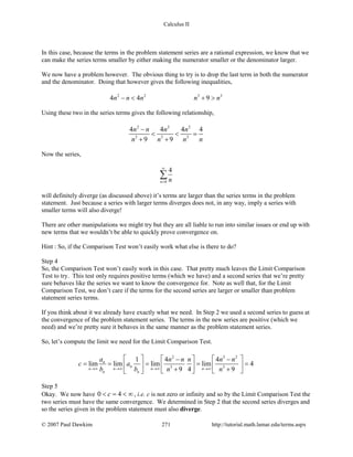 Calculus II
In this case, because the terms in the problem statement series are a rational expression, we know that we
can make the series terms smaller by either making the numerator smaller or the denominator larger.
We now have a problem however. The obvious thing to try is to drop the last term in both the numerator
and the denominator. Doing that however gives the following inequalities,
2 2 3 3
4 4 9n n n n n− < + >
Using these two in the series terms gives the following relationship,
2 2 2
3 3 3
4 4 4 4
9 9
n n n n
n n n n
−
< < =
+ +
Now the series,
0
4
n n
∞
=
∑
will definitely diverge (as discussed above) it’s terms are larger than the series terms in the problem
statement. Just because a series with larger terms diverges does not, in any way, imply a series with
smaller terms will also diverge!
There are other manipulations we might try but they are all liable to run into similar issues or end up with
new terms that we wouldn’t be able to quickly prove convergence on.
Hint : So, if the Comparison Test won’t easily work what else is there to do?
Step 4
So, the Comparison Test won’t easily work in this case. That pretty much leaves the Limit Comparison
Test to try. This test only requires positive terms (which we have) and a second series that we’re pretty
sure behaves like the series we want to know the convergence for. Note as well that, for the Limit
Comparison Test, we don’t care if the terms for the second series are larger or smaller than problem
statement series terms.
If you think about it we already have exactly what we need. In Step 2 we used a second series to guess at
the convergence of the problem statement series. The terms in the new series are positive (which we
need) and we’re pretty sure it behaves in the same manner as the problem statement series.
So, let’s compute the limit we need for the Limit Comparison Test.
2 3 2
3 3
1 4 4
lim lim lim lim 4
9 4 9
n
n
n n n n
n n
a n n n n n
c a
b b n n→∞ →∞ →∞ →∞
     − −
= = = = =     + +    
Step 5
Okay. We now have 0 4c< = < ∞ , i.e. c is not zero or infinity and so by the Limit Comparison Test the
two series must have the same convergence. We determined in Step 2 that the second series diverges and
so the series given in the problem statement must also diverge.
© 2007 Paul Dawkins 271 http://tutorial.math.lamar.edu/terms.aspx
 