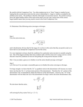 Calculus II
Be careful with the Comparison Test. Too often students just try to “force” larger or smaller by just
hoping that the second series terms has the correct relationship (i.e. larger or smaller as needed) to the
problem series terms. The problem is that this often leads to an incorrect answer. Be careful to always
prove the larger/smaller nature of the series terms and if you can’t get a series term of the correct
larger/smaller nature then you may need to resort to the Limit Comparison Test.
10. Determine if the following series converges or diverges.
2
3
1
2 4 1
9n
n n
n
∞
=
+ +
+
∑
Step 1
First, the series terms are,
2
3
2 4 1
9
n
n n
a
n
+ +
=
+
and it should pretty obvious that for the range of n we have in this series that they are positive and so we
know that we can attempt the Comparison Test for this series.
It is very important to always check the conditions for a particular series test prior to actually using the
test. One of the biggest mistakes that many students make with the series test is using a test on a series
that don’t meet the conditions for the test and getting the wrong answer because of that!
Hint : Can you make a guess as to whether or not the series should converge or diverge?
Step 2
Let’s first see if we can make a reasonable guess as to whether this series converges or diverges.
For large enough n we know that the 2
2n (a quadratic term) in the denominator will increase at a much
faster rate than the 4 1n + (a linear term) portion of the denominator. Therefore the 2
2n portion of the
denominator will, in all likelihood, define the behavior of the denominator. Likewise, the “+9” in the
denominator will not affect the size of the denominator for large n and so the terms should behave like,
2
3 2
2 2
n
n
b
n n
= =
We also know that the series,
2
1
2
n n
∞
=
∑
will converge by the p-series Test ( 2 1p= > ).
© 2007 Paul Dawkins 272 http://tutorial.math.lamar.edu/terms.aspx
 